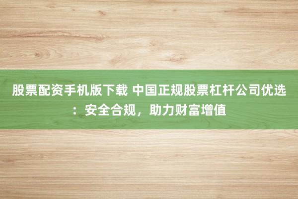股票配资手机版下载 中国正规股票杠杆公司优选:安全合规,助力财富增值