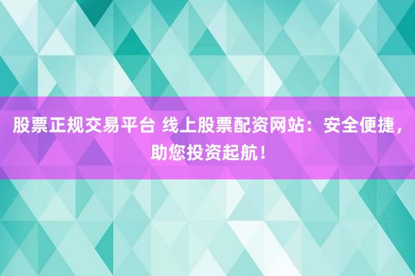 股票正规交易平台 线上股票配资网站:安全便捷,助您投资起航!