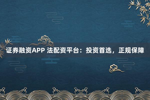 证券融资APP 法配资平台：投资首选，正规保障
