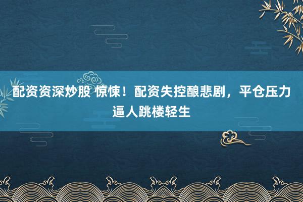 配资资深炒股 惊悚！配资失控酿悲剧，平仓压力逼人跳楼轻生