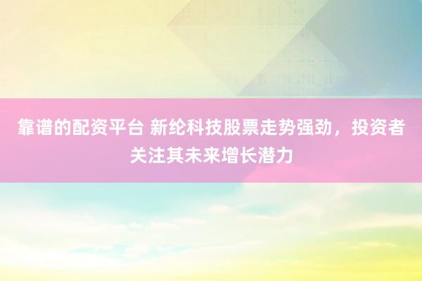 靠谱的配资平台 新纶科技股票走势强劲，投资者关注其未来增长潜力