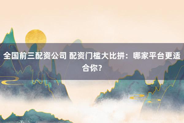 全国前三配资公司 配资门槛大比拼：哪家平台更适合你？
