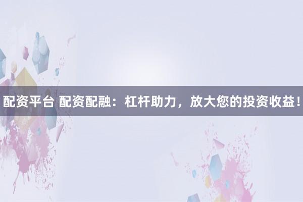 配资平台 配资配融：杠杆助力，放大您的投资收益！