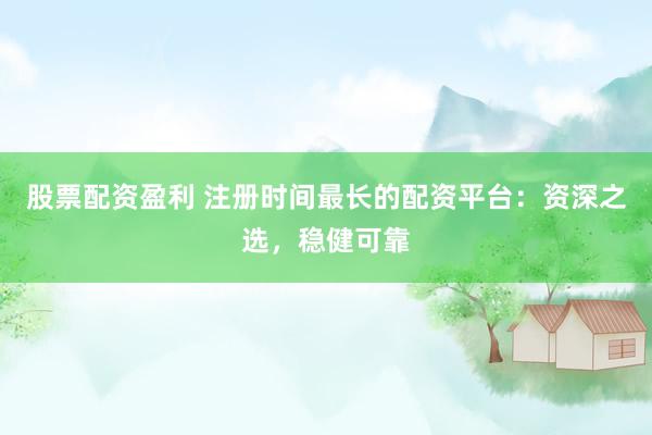股票配资盈利 注册时间最长的配资平台：资深之选，稳健可靠