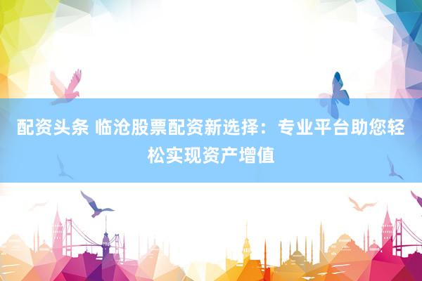 配资头条 临沧股票配资新选择：专业平台助您轻松实现资产增值