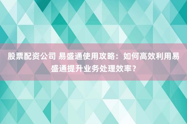 股票配资公司 易盛通使用攻略：如何高效利用易盛通提升业务处理效率？