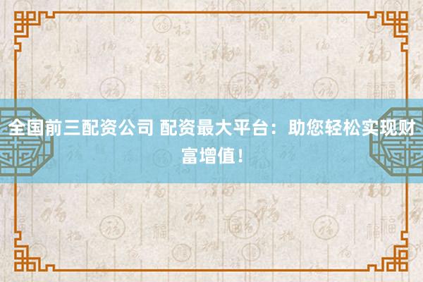 全国前三配资公司 配资最大平台：助您轻松实现财富增值！