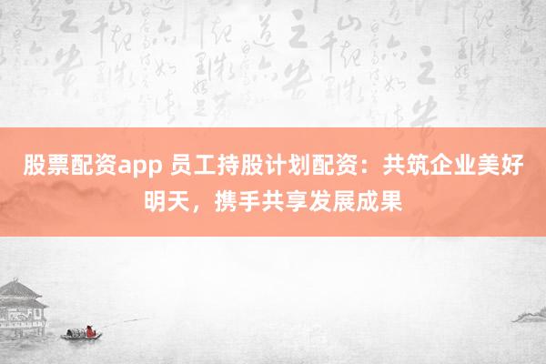 股票配资app 员工持股计划配资：共筑企业美好明天，携手共享发展成果