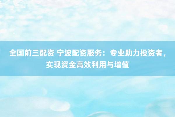 全国前三配资 宁波配资服务：专业助力投资者，实现资金高效利用与增值