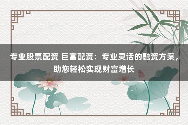 专业股票配资 巨富配资：专业灵活的融资方案，助您轻松实现财富增长
