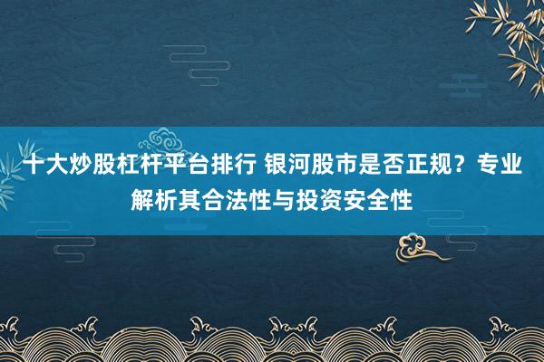 十大炒股杠杆平台排行 银河股市是否正规？专业解析其合法性与投资安全性