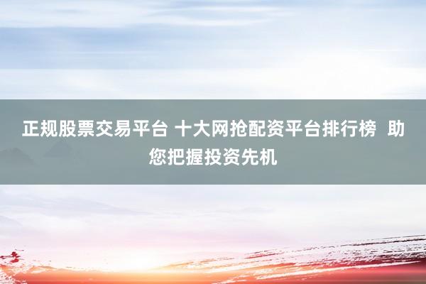 正规股票交易平台 十大网抢配资平台排行榜  助您把握投资先机