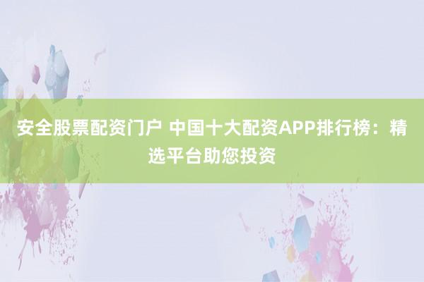 安全股票配资门户 中国十大配资APP排行榜：精选平台助您投资