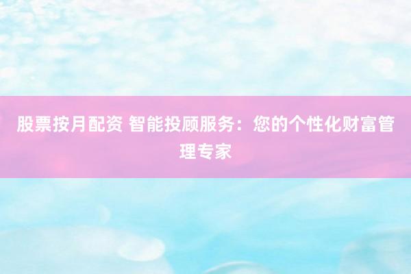 股票按月配资 智能投顾服务：您的个性化财富管理专家