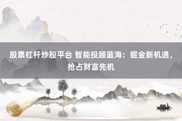 股票杠杆炒股平台 智能投顾蓝海：掘金新机遇，抢占财富先机
