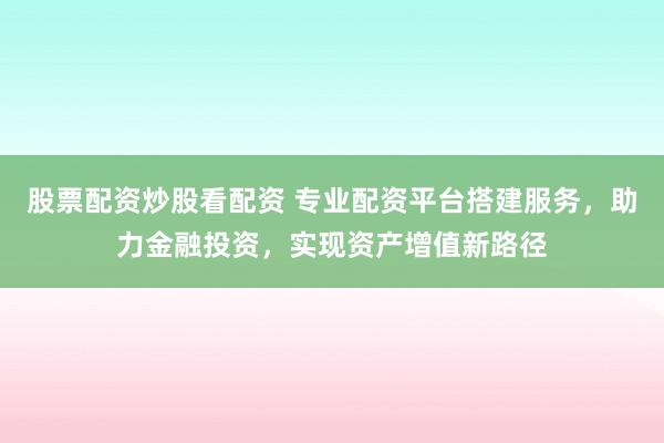 股票配资炒股看配资 专业配资平台搭建服务，助力金融投资，实现资产增值新路径