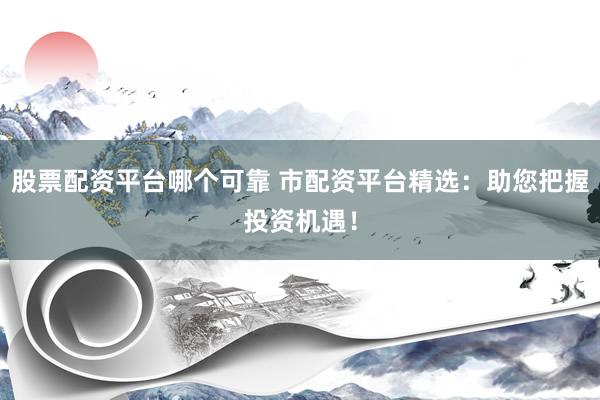 股票配资平台哪个可靠 市配资平台精选：助您把握投资机遇！
