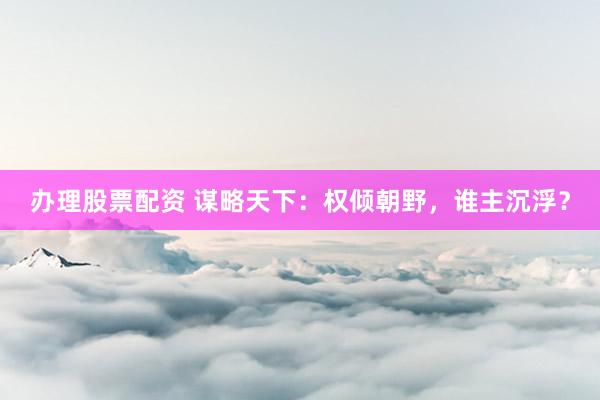 办理股票配资 谋略天下:权倾朝野,谁主沉浮?