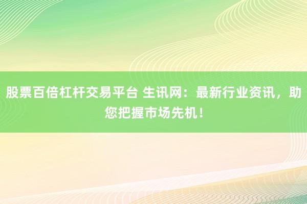 股票百倍杠杆交易平台 生讯网:最新行业资讯,助您把握市场先机!