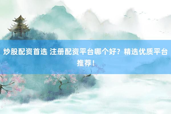 炒股配资首选 注册配资平台哪个好？精选优质平台推荐！