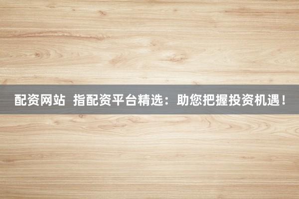 配资网站  指配资平台精选：助您把握投资机遇！