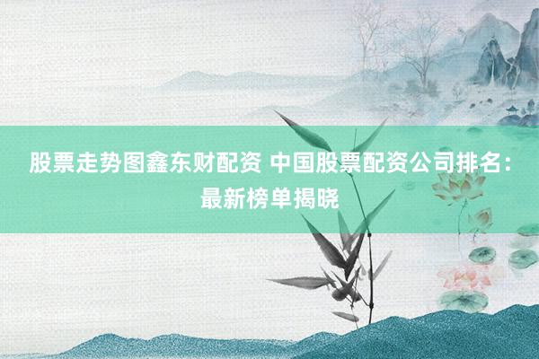 股票走势图鑫东财配资 中国股票配资公司排名：最新榜单揭晓