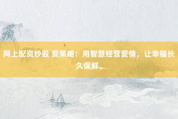 网上配资炒股 爱策略：用智慧经营爱情，让幸福长久保鲜。