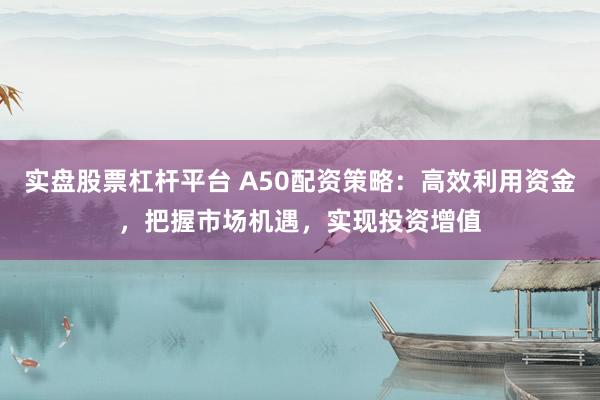 实盘股票杠杆平台 A50配资策略：高效利用资金，把握市场机遇，实现投资增值