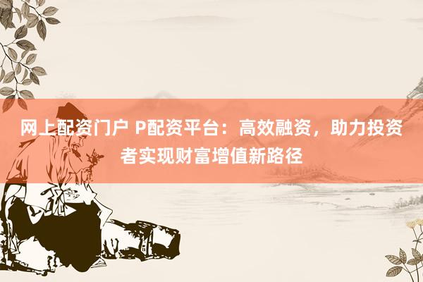网上配资门户 P配资平台：高效融资，助力投资者实现财富增值新路径