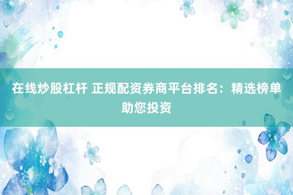 在线炒股杠杆 正规配资券商平台排名：精选榜单助您投资