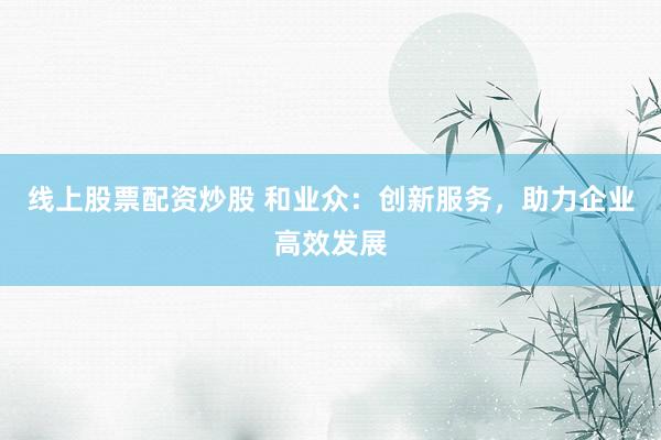 线上股票配资炒股 和业众：创新服务，助力企业高效发展