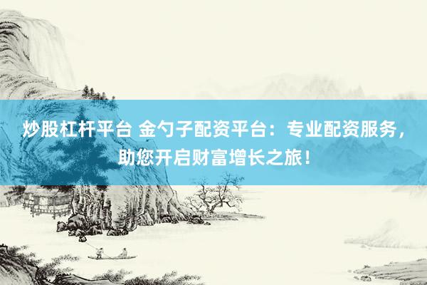炒股杠杆平台 金勺子配资平台：专业配资服务，助您开启财富增长之旅！