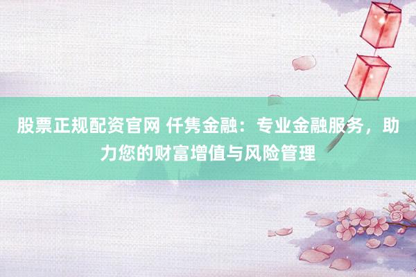 股票正规配资官网 仟隽金融：专业金融服务，助力您的财富增值与风险管理