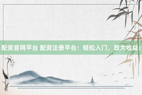 配资官网平台 配资注册平台：轻松入门，放大收益！