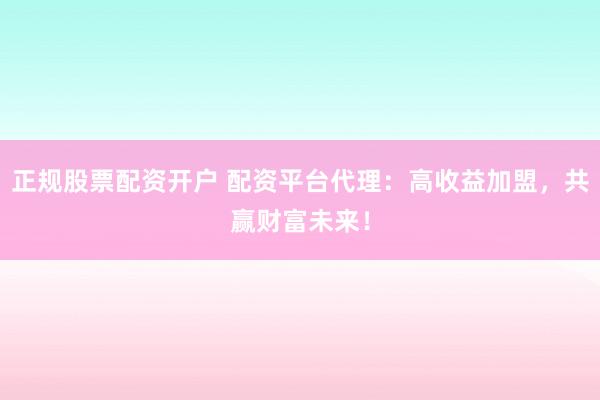 正规股票配资开户 配资平台代理：高收益加盟，共赢财富未来！