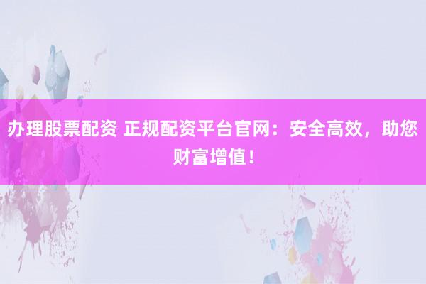 办理股票配资 正规配资平台官网：安全高效，助您财富增值！