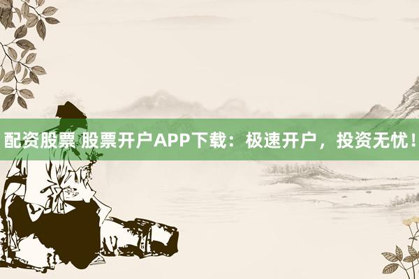 配资股票 股票开户APP下载：极速开户，投资无忧！