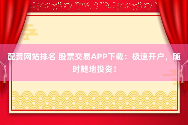 配资网站排名 股票交易APP下载：极速开户，随时随地投资！