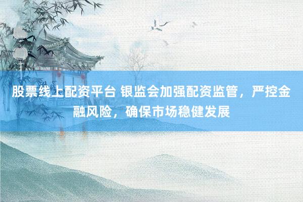 股票线上配资平台 银监会加强配资监管，严控金融风险，确保市场稳健发展