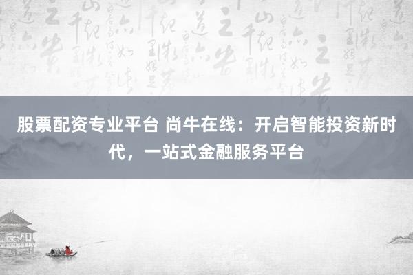 股票配资专业平台 尚牛在线：开启智能投资新时代，一站式金融服务平台