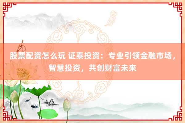 股票配资怎么玩 证泰投资：专业引领金融市场，智慧投资，共创财富未来