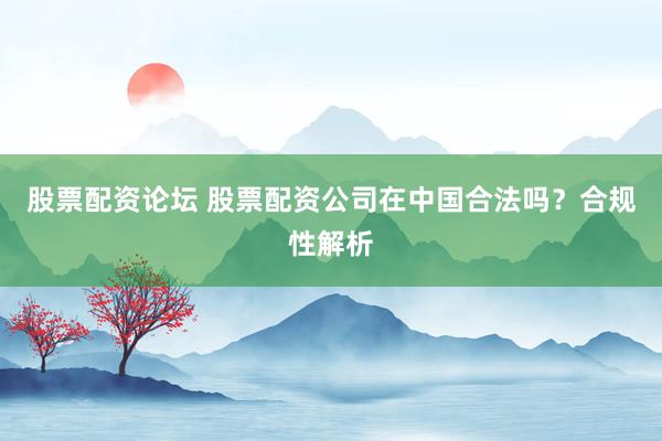 股票配资论坛 股票配资公司在中国合法吗？合规性解析