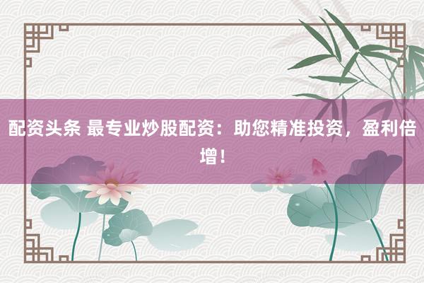 配资头条 最专业炒股配资：助您精准投资，盈利倍增！