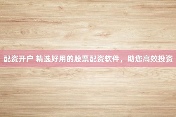 配资开户 精选好用的股票配资软件，助您高效投资