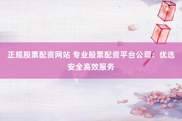 正规股票配资网站 专业股票配资平台公司：优选安全高效服务