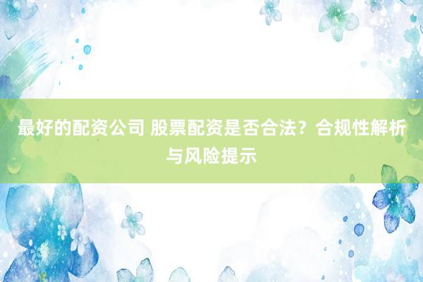 最好的配资公司 股票配资是否合法？合规性解析与风险提示