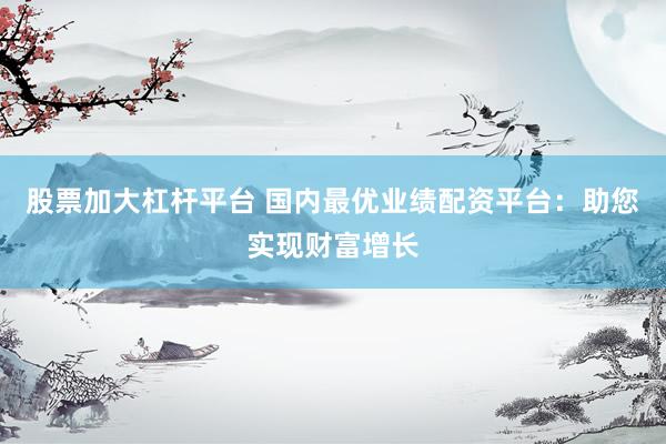 股票加大杠杆平台 国内最优业绩配资平台：助您实现财富增长