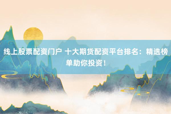 线上股票配资门户 十大期货配资平台排名：精选榜单助你投资！
