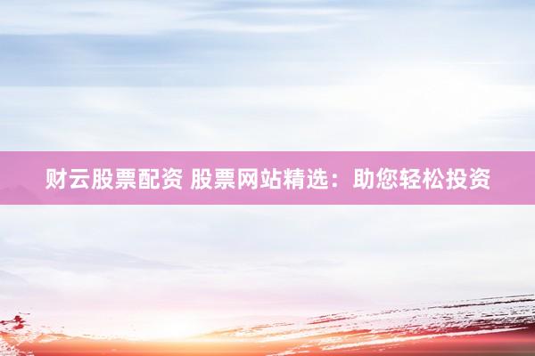 财云股票配资 股票网站精选：助您轻松投资