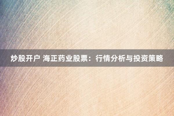炒股开户 海正药业股票：行情分析与投资策略